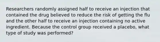 Researchers randomly assigned half to receive an injection that contained the drug believed to reduce the risk of getting the flu and the other half to receive an injection containing no active ingredient. Because the control group received a placebo, what type of study was performed?