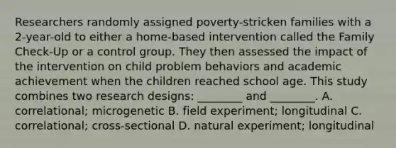 Researchers randomly assigned poverty-stricken families with a 2-year-old to either a home-based intervention called the Family Check-Up or a control group. They then assessed the impact of the intervention on child problem behaviors and academic achievement when the children reached school age. This study combines two research designs: ________ and ________. A. correlational; microgenetic B. field experiment; longitudinal C. correlational; cross-sectional D. natural experiment; longitudinal