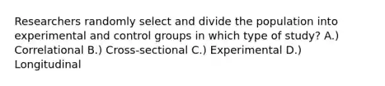 Researchers randomly select and divide the population into experimental and control groups in which type of study? A.) Correlational B.) Cross-sectional C.) Experimental D.) Longitudinal