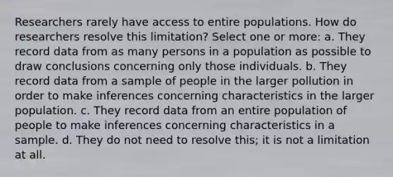 Researchers rarely have access to entire populations. How do researchers resolve this limitation? Select one or more: a. They record data from as many persons in a population as possible to draw conclusions concerning only those individuals. b. They record data from a sample of people in the larger pollution in order to make inferences concerning characteristics in the larger population. c. They record data from an entire population of people to make inferences concerning characteristics in a sample. d. They do not need to resolve this; it is not a limitation at all.