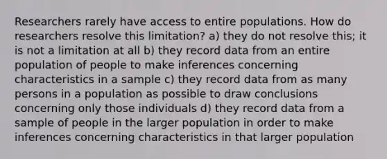 Researchers rarely have access to entire populations. How do researchers resolve this limitation? a) they do not resolve this; it is not a limitation at all b) they record data from an entire population of people to make inferences concerning characteristics in a sample c) they record data from as many persons in a population as possible to draw conclusions concerning only those individuals d) they record data from a sample of people in the larger population in order to make inferences concerning characteristics in that larger population