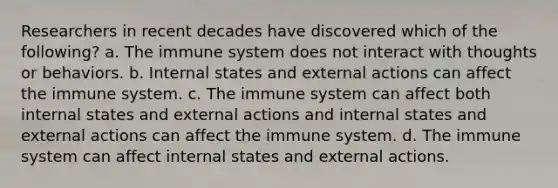 Researchers in recent decades have discovered which of the following? a. The immune system does not interact with thoughts or behaviors. b. Internal states and external actions can affect the immune system. c. The immune system can affect both internal states and external actions and internal states and external actions can affect the immune system. d. The immune system can affect internal states and external actions.