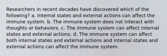 Researchers in recent decades have discovered which of the following? a. Internal states and external actions can affect the immune system. b. The immune system does not interact with thoughts or behaviors. c. The immune system can affect internal states and external actions. d. The immune system can affect both internal states and external actions and internal states and external actions can affect the immune system.