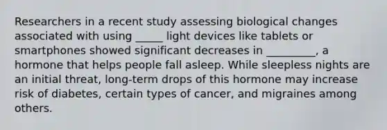 Researchers in a recent study assessing biological changes associated with using _____ light devices like tablets or smartphones showed significant decreases in _________, a hormone that helps people fall asleep. While sleepless nights are an initial threat, long-term drops of this hormone may increase risk of diabetes, certain types of cancer, and migraines among others.