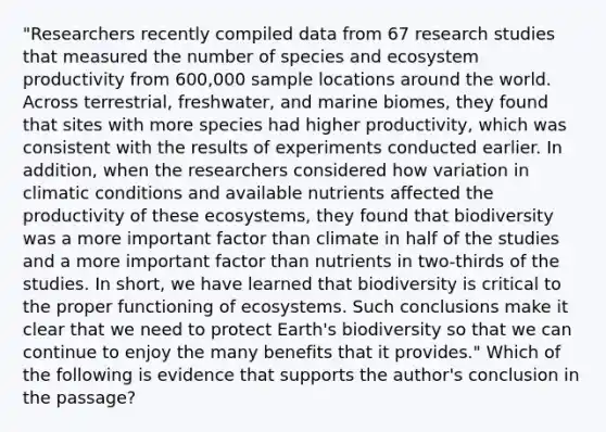 "Researchers recently compiled data from 67 research studies that measured the number of species and ecosystem productivity from 600,000 sample locations around the world. Across terrestrial, freshwater, and marine biomes, they found that sites with more species had higher productivity, which was consistent with the results of experiments conducted earlier. In addition, when the researchers considered how variation in climatic conditions and available nutrients affected the productivity of these ecosystems, they found that biodiversity was a more important factor than climate in half of the studies and a more important factor than nutrients in two-thirds of the studies. In short, we have learned that biodiversity is critical to the proper functioning of ecosystems. Such conclusions make it clear that we need to protect Earth's biodiversity so that we can continue to enjoy the many benefits that it provides." Which of the following is evidence that supports the author's conclusion in the passage?