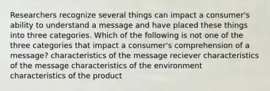 Researchers recognize several things can impact a consumer's ability to understand a message and have placed these things into three categories. Which of the following is not one of the three categories that impact a consumer's comprehension of a message? characteristics of the message reciever characteristics of the message characteristics of the environment characteristics of the product