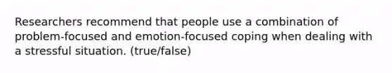 Researchers recommend that people use a combination of problem-focused and emotion-focused coping when dealing with a stressful situation. (true/false)