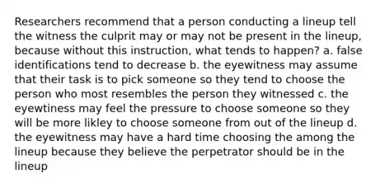 Researchers recommend that a person conducting a lineup tell the witness the culprit may or may not be present in the lineup, because without this instruction, what tends to happen? a. false identifications tend to decrease b. the eyewitness may assume that their task is to pick someone so they tend to choose the person who most resembles the person they witnessed c. the eyewtiness may feel the pressure to choose someone so they will be more likley to choose someone from out of the lineup d. the eyewitness may have a hard time choosing the among the lineup because they believe the perpetrator should be in the lineup