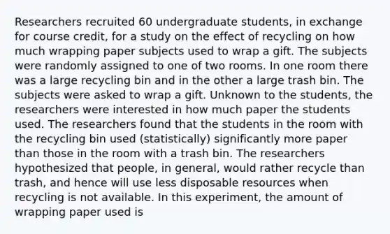 Researchers recruited 60 undergraduate students, in exchange for course credit, for a study on the effect of recycling on how much wrapping paper subjects used to wrap a gift. The subjects were randomly assigned to one of two rooms. In one room there was a large recycling bin and in the other a large trash bin. The subjects were asked to wrap a gift. Unknown to the students, the researchers were interested in how much paper the students used. The researchers found that the students in the room with the recycling bin used (statistically) significantly more paper than those in the room with a trash bin. The researchers hypothesized that people, in general, would rather recycle than trash, and hence will use less disposable resources when recycling is not available. In this experiment, the amount of wrapping paper used is