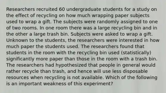 Researchers recruited 60 undergraduate students for a study on the effect of recycling on how much wrapping paper subjects used to wrap a gift. The subjects were randomly assigned to one of two rooms. In one room there was a large recycling bin and in the other a large trash bin. Subjects were asked to wrap a gift. Unknown to the students, the researchers were interested in how much paper the students used. The researchers found that students in the room with the recycling bin used (statistically) significantly more paper than those in the room with a trash bin. The researchers had hypothesized that people in general would rather recycle than trash, and hence will use less disposable resources when recycling is not available. Which of the following is an important weakness of this experiment?