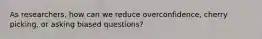 As researchers, how can we reduce overconfidence, cherry picking, or asking biased questions?