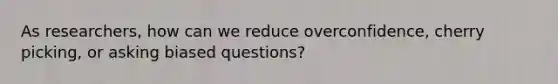 As researchers, how can we reduce overconfidence, cherry picking, or asking biased questions?