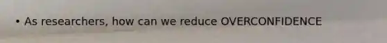 • As researchers, how can we reduce OVERCONFIDENCE