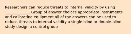 Researchers can reduce threats to internal validity by using _____________. Group of answer choices appropriate instruments and calibrating equipment all of the answers can be used to reduce threats to internal validity a single blind or double-blind study design a control group