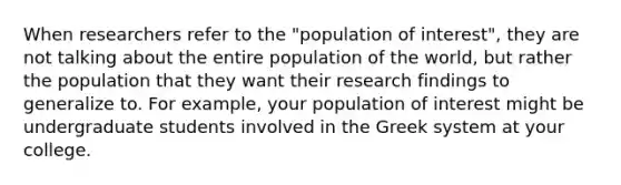 When researchers refer to the "population of interest", they are not talking about the entire population of the world, but rather the population that they want their research findings to generalize to. For example, your population of interest might be undergraduate students involved in the Greek system at your college.