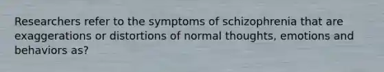 Researchers refer to the symptoms of schizophrenia that are exaggerations or distortions of normal thoughts, emotions and behaviors as?