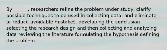 By ______, researchers refine the problem under study, clarify possible techniques to be used in collecting data, and eliminate or reduce avoidable mistakes. developing the conclusion selecting the research design and then collecting and analyzing data reviewing the literature formulating the hypothesis defining the problem