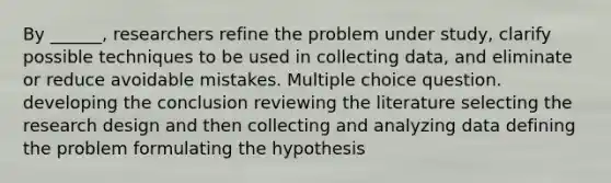 By ______, researchers refine the problem under study, clarify possible techniques to be used in collecting data, and eliminate or reduce avoidable mistakes. Multiple choice question. developing the conclusion reviewing the literature selecting the research design and then collecting and analyzing data defining the problem formulating the hypothesis