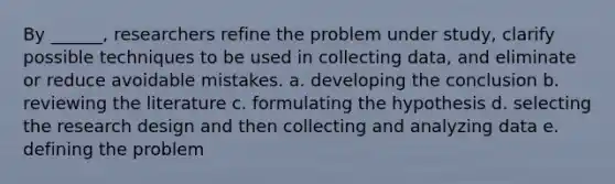 By ______, researchers refine the problem under study, clarify possible techniques to be used in collecting data, and eliminate or reduce avoidable mistakes. a. developing the conclusion b. reviewing the literature c. formulating the hypothesis d. selecting the research design and then collecting and analyzing data e. defining the problem