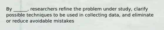 By ______, researchers refine the problem under study, clarify possible techniques to be used in collecting data, and eliminate or reduce avoidable mistakes