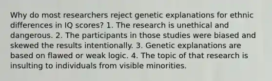 Why do most researchers reject genetic explanations for ethnic differences in IQ scores? 1. The research is unethical and dangerous. 2. The participants in those studies were biased and skewed the results intentionally. 3. Genetic explanations are based on flawed or weak logic. 4. The topic of that research is insulting to individuals from visible minorities.