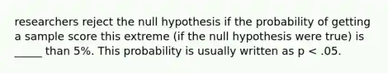 researchers reject the null hypothesis if the probability of getting a sample score this extreme (if the null hypothesis were true) is _____ than 5%. This probability is usually written as p < .05.