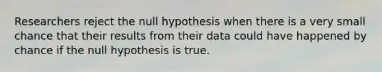 Researchers reject the null hypothesis when there is a very small chance that their results from their data could have happened by chance if the null hypothesis is true.