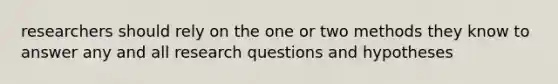 researchers should rely on the one or two methods they know to answer any and all research questions and hypotheses