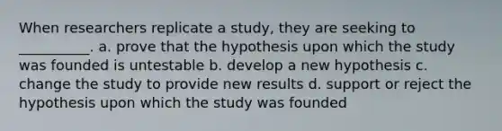 When researchers replicate a study, they are seeking to __________. a. prove that the hypothesis upon which the study was founded is untestable b. develop a new hypothesis c. change the study to provide new results d. support or reject the hypothesis upon which the study was founded