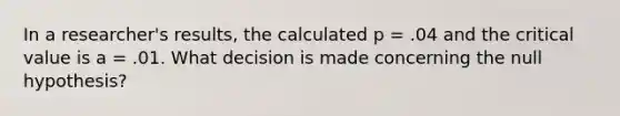 In a researcher's results, the calculated p = .04 and the critical value is a = .01. What decision is made concerning the null hypothesis?