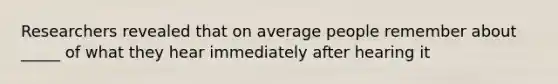 Researchers revealed that on average people remember about _____ of what they hear immediately after hearing it