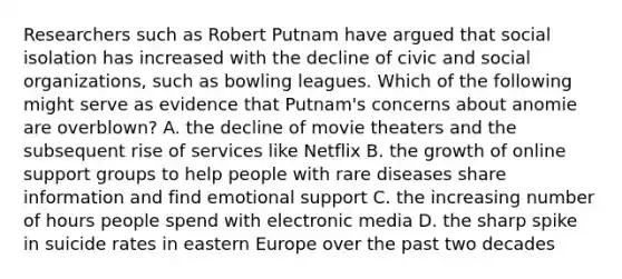 Researchers such as Robert Putnam have argued that social isolation has increased with the decline of civic and social organizations, such as bowling leagues. Which of the following might serve as evidence that Putnam's concerns about anomie are overblown? A. the decline of movie theaters and the subsequent rise of services like Netflix B. the growth of online support groups to help people with rare diseases share information and find emotional support C. the increasing number of hours people spend with electronic media D. the sharp spike in suicide rates in eastern Europe over the past two decades