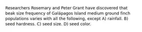 Researchers Rosemary and Peter Grant have discovered that beak size frequency of Galápagos Island medium ground finch populations varies with all the following, except A) rainfall. B) seed hardness. C) seed size. D) seed color.