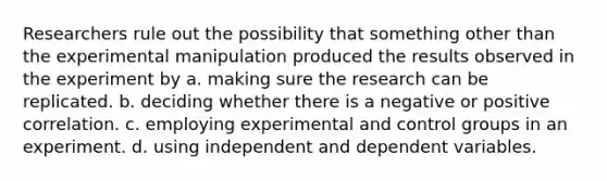 Researchers rule out the possibility that something other than the experimental manipulation produced the results observed in the experiment by a. making sure the research can be replicated. b. deciding whether there is a negative or positive correlation. c. employing experimental and control groups in an experiment. d. using independent and dependent variables.