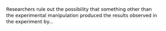 Researchers rule out the possibility that something other than the experimental manipulation produced the results observed in the experiment by...