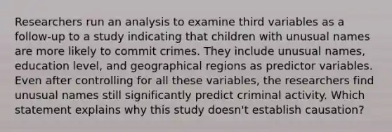 Researchers run an analysis to examine third variables as a follow-up to a study indicating that children with unusual names are more likely to commit crimes. They include unusual names, education level, and geographical regions as predictor variables. Even after controlling for all these variables, the researchers find unusual names still significantly predict criminal activity. Which statement explains why this study doesn't establish causation?