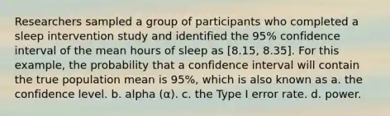 Researchers sampled a group of participants who completed a sleep intervention study and identified the 95% confidence interval of the mean hours of sleep as [8.15, 8.35]. For this example, the probability that a confidence interval will contain the true population mean is 95%, which is also known as a. the confidence level. b. alpha (α). c. the Type I error rate. d. power.