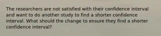 The researchers are not satisfied with their confidence interval and want to do another study to find a shorter confidence interval. What should the change to ensure they find a shorter confidence interval?