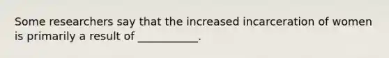 Some researchers say that the increased incarceration of women is primarily a result of ___________.