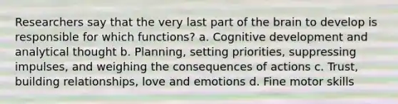 Researchers say that the very last part of the brain to develop is responsible for which functions? a. Cognitive development and analytical thought b. Planning, setting priorities, suppressing impulses, and weighing the consequences of actions c. Trust, building relationships, love and emotions d. Fine motor skills