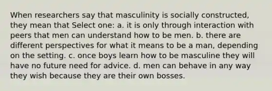 When researchers say that masculinity is socially constructed, they mean that Select one: a. it is only through interaction with peers that men can understand how to be men. b. there are different perspectives for what it means to be a man, depending on the setting. c. once boys learn how to be masculine they will have no future need for advice. d. men can behave in any way they wish because they are their own bosses.