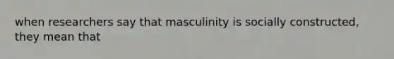 when researchers say that masculinity is socially constructed, they mean that