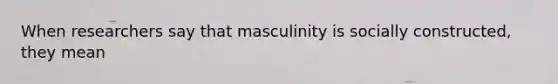 When researchers say that masculinity is socially constructed, they mean