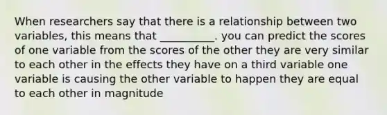 When researchers say that there is a relationship between two variables, this means that __________. you can predict the scores of one variable from the scores of the other they are very similar to each other in the effects they have on a third variable one variable is causing the other variable to happen they are equal to each other in magnitude