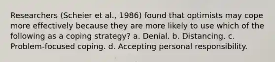 Researchers (Scheier et al., 1986) found that optimists may cope more effectively because they are more likely to use which of the following as a coping strategy? a. Denial. b. Distancing. c. Problem-focused coping. d. Accepting personal responsibility.