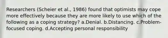 Researchers (Scheier et al., 1986) found that optimists may cope more effectively because they are more likely to use which of the following as a coping strategy? a.Denial. b.Distancing. c.Problem-focused coping. d.Accepting personal responsibility