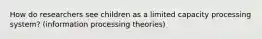 How do researchers see children as a limited capacity processing system? (information processing theories)