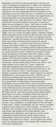 Researchers see how the internet operating in extreme and novel circumstances (markets with no search cost) traditional retail markets differentiated by location, customer service or preferences, but with Internet, the differentiated factors are reduced as some aren't applicable Demand elasticities can be estimated in very small time intervals as competitors can check prices very frequently Traditional markets have agglomeration of trade (being highly concentrated located near each other) - network effects (e.g.: New York Fulton Fish Market, Tokyo Tsukiji Fish Market) Consumer-oriented market prone to dominance (eBay success compared to Yahoo! - little noise on sellers' side) ; business-to-business (transactions between businesses) marketplaces evolved Online job market became popular very quickly, but slowed down pace after Internet boom in early 2000s - may not actually hire higher quality candidates; Hadass' (2004) study that workers hired via online job sites more likely to leave firm after a few years than those via employee referrals (traditional) - possible that workers are more efficient at finding better job matches Increasing returns assuming network externalities exist: 1. In consumer and business-to-business auctions with single market (e.g.: Guangzhou electronic components market), can allocate goods to highest bidders more efficiently; may lead to market dominance but increasing returns are weak once firm is large 2. Preferences for product variety - buyers get products that closely match their tastes in larger market; people will be willing to trade in equilibrium in a single market; to do this prices should be slightly higher in larger market than smaller competing ones problem of network externality = simultaneously attract buyers and sellers 3. Two-sided markets (in this study it's 3: buyers, sellers and intermediary profiting from facilitation of transaction; e.g.:1. Microsoft - statistical software for empirical economists 2. Job sites match workers to firms 3. Visa facilitates transactions between consumers and retailers) - Natural division of 2 groups benefitting from cross-group interactions - Different ways of breaking up producers and consumers (discriminative prices/marketing strategies that influence demand and hence price) Asymmetric pricing strategy Surplus generation : Complicated contracts more likely to extract consumer surplus more fully but could give rise to formation of dominant firm and erode profits (we want to slow down erosion of economic profits) In reality, firms have fixed costs to be covered (so P usually > MC) With Internet, more likely that less product differentiation would lead to more price competition Fixed costs lower for internet firms usually, for example, compare Amazon's to Walmart's number of warehouses needed to store inventory Perhaps online industry will be like grocery business - large total revenue, many competitors no single/several firm(s) with large market share - market concentration very low. There is inevitably a degree of price dispersion in online markets - it's difficult to infer price-cost (markup) margin and competitiveness, but it has been shown that markets with branded websites have substantial price dispersion; price dispersion exists in even competitive markets with price search engines Product differentiation online book industry "Pricing experiment" by Amazon *new theories of "search" - search engines will extract profits by charging retailers 'click-through' fees so retailers will raise prices consequently.