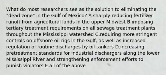 What do most researchers see as the solution to eliminating the "dead zone" in the Gulf of Mexico? A.sharply reducing fertilizer runoff from agricultural lands in the upper Midwest B.imposing tertiary treatment requirements on all sewage treatment plants throughout the Mississippi watershed C.requiring more stringent controls on offshore oil rigs in the Gulf, as well as increased regulation of routine discharges by oil tankers D.increasing pretreatment standards for industrial dischargers along the lower Mississippi River and strengthening enforcement efforts to punish violators E.all of the above