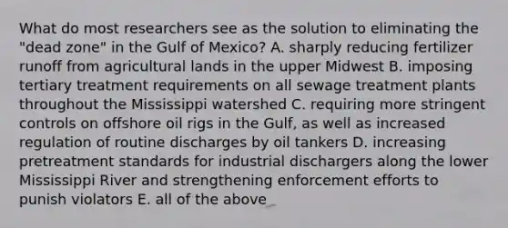 What do most researchers see as the solution to eliminating the "dead zone" in the Gulf of Mexico? A. sharply reducing fertilizer runoff from agricultural lands in the upper Midwest B. imposing tertiary treatment requirements on all sewage treatment plants throughout the Mississippi watershed C. requiring more stringent controls on offshore oil rigs in the Gulf, as well as increased regulation of routine discharges by oil tankers D. increasing pretreatment standards for industrial dischargers along the lower Mississippi River and strengthening enforcement efforts to punish violators E. all of the above